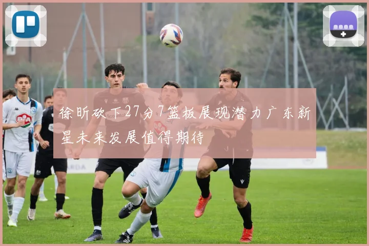 徐昕砍下27分7篮板展现潜力广东新星未来发展值得期待
