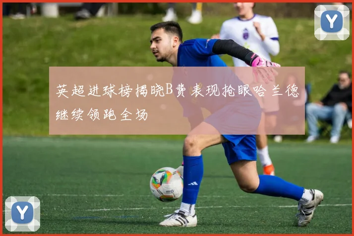 英超进球榜揭晓B费表现抢眼哈兰德继续领跑全场