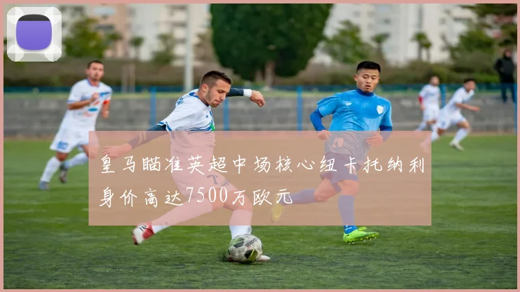 皇马瞄准英超中场核心纽卡托纳利身价高达7500万欧元