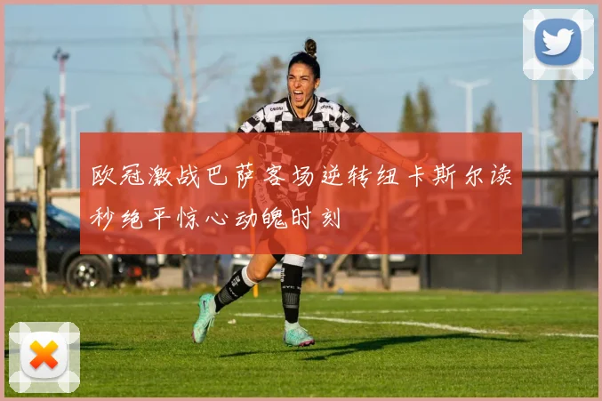 欧冠激战巴萨客场逆转纽卡斯尔读秒绝平惊心动魄时刻