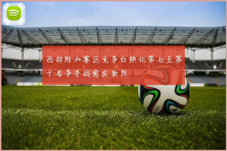 西部附加赛区竞争白热化第七至第十名争夺战愈发激烈