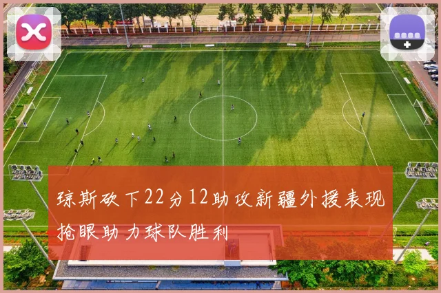 琼斯砍下22分12助攻新疆外援表现抢眼助力球队胜利