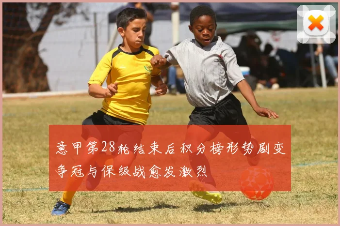 意甲第28轮结束后积分榜形势剧变争冠与保级战愈发激烈